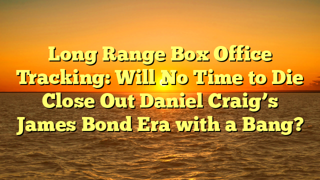 Long Range Box Office Tracking: Will No Time to Die Close Out Daniel Craig’s James Bond Era with a Bang?  